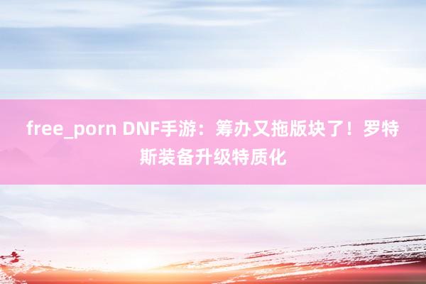 free_porn DNF手游：筹办又拖版块了！罗特斯装备升级特质化