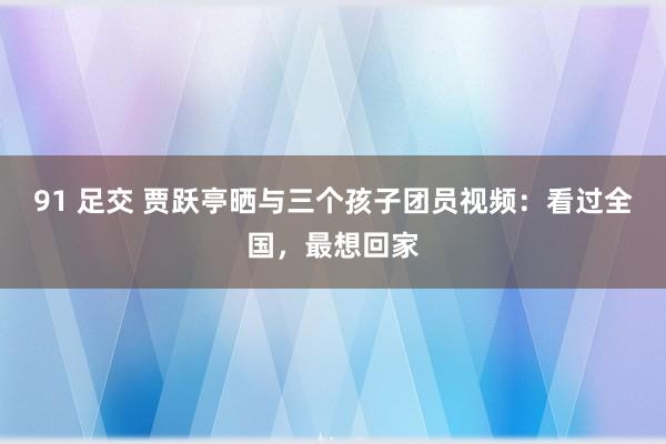 91 足交 贾跃亭晒与三个孩子团员视频：看过全国，最想回家