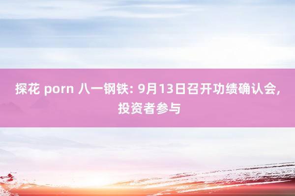 探花 porn 八一钢铁: 9月13日召开功绩确认会， 投资者参与