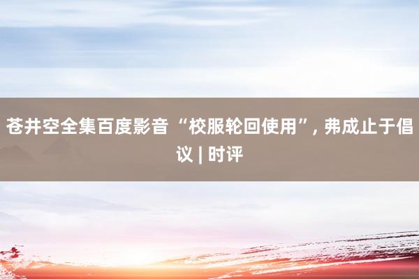 苍井空全集百度影音 “校服轮回使用”， 弗成止于倡议 | 时评