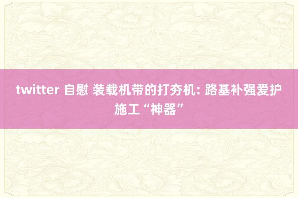 twitter 自慰 装载机带的打夯机: 路基补强爱护施工“神器”