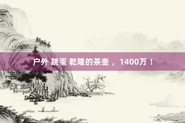 户外 跳蛋 乾隆的茶壶 ，1400万 ！