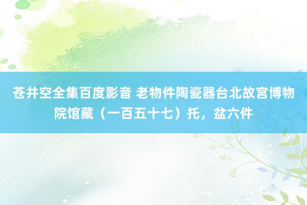 苍井空全集百度影音 老物件陶瓷器台北故宫博物院馆藏（一百五十七）托，盆六件