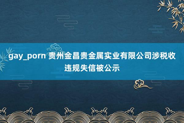 gay_porn 贵州金昌贵金属实业有限公司涉税收违规失信被公示