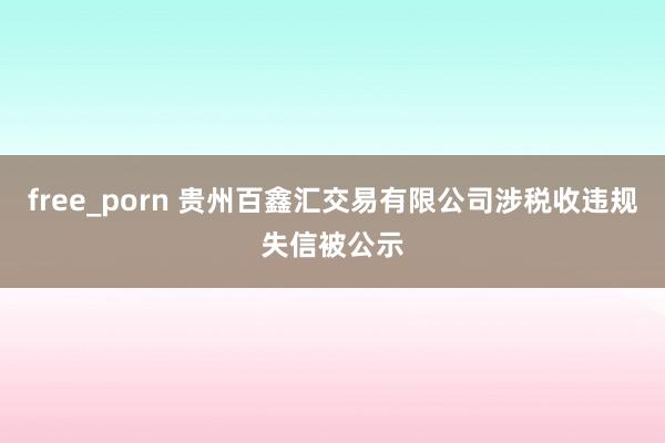 free_porn 贵州百鑫汇交易有限公司涉税收违规失信被公示