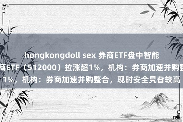 hongkongdoll sex 券商ETF盘中智能资讯|天风证券涨停，券商ETF（512000）拉涨超1%，机构：券商加速并购整合，现时安全旯旮较高