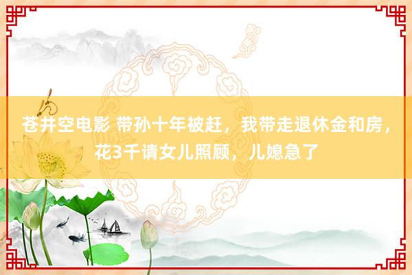 苍井空电影 带孙十年被赶，我带走退休金和房，花3千请女儿照顾，儿媳急了