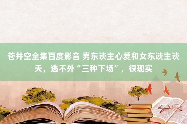 苍井空全集百度影音 男东谈主心爱和女东谈主谈天，逃不外“三种下场”，很现实