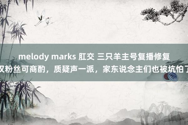 melody marks 肛交 三只羊主号复播修复仅粉丝可商酌，质疑声一派，家东说念主们也被坑怕了