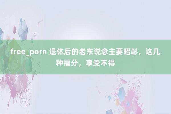 free_porn 退休后的老东说念主要昭彰，这几种福分，享受不得