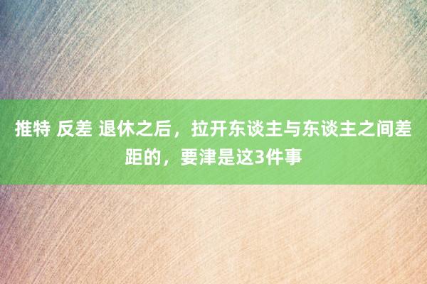 推特 反差 退休之后，拉开东谈主与东谈主之间差距的，要津是这3件事