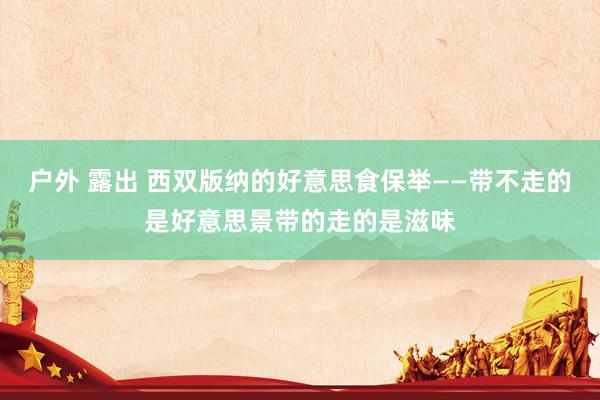 户外 露出 西双版纳的好意思食保举——带不走的是好意思景带的走的是滋味