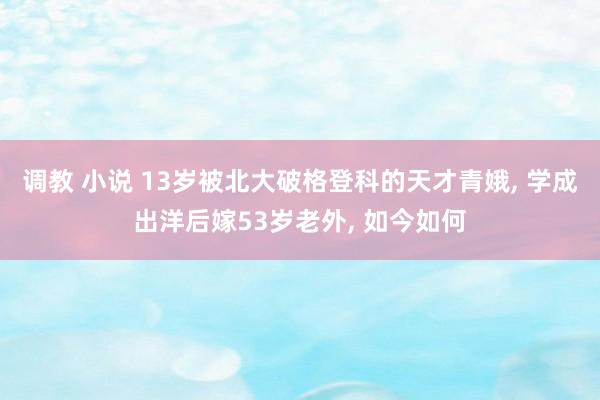 调教 小说 13岁被北大破格登科的天才青娥， 学成出洋后嫁53岁老外， 如今如何