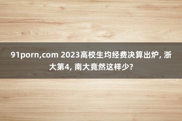 91porn，com 2023高校生均经费决算出炉， 浙大第4， 南大竟然这样少?