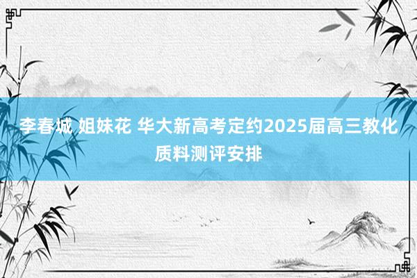 李春城 姐妹花 华大新高考定约2025届高三教化质料测评安排