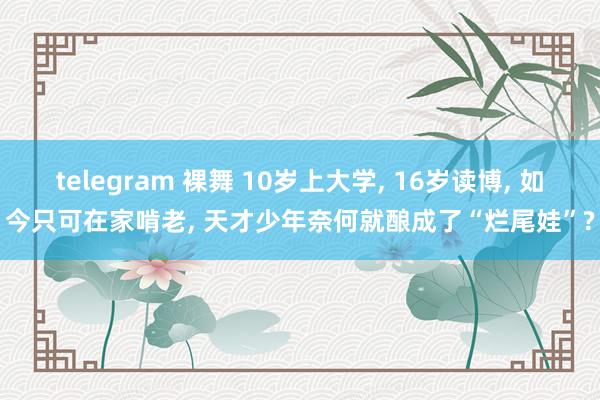 telegram 裸舞 10岁上大学， 16岁读博， 如今只可在家啃老， 天才少年奈何就酿成了“烂尾娃”?