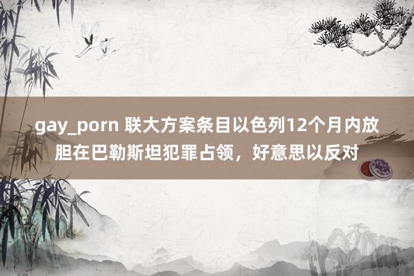 gay_porn 联大方案条目以色列12个月内放胆在巴勒斯坦犯罪占领，好意思以反对