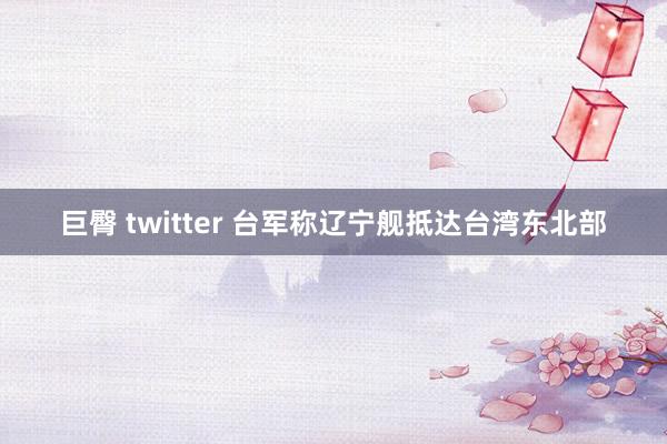 巨臀 twitter 台军称辽宁舰抵达台湾东北部