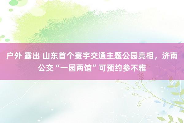 户外 露出 山东首个寰宇交通主题公园亮相，济南公交“一园两馆”可预约参不雅