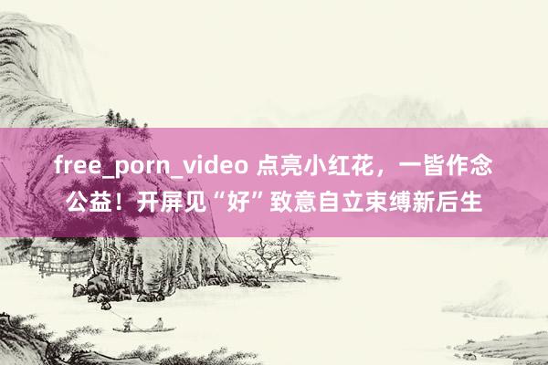 free_porn_video 点亮小红花，一皆作念公益！开屏见“好”致意自立束缚新后生