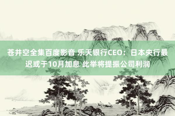 苍井空全集百度影音 乐天银行CEO：日本央行最迟或于10月加息 此举将提振公司利润