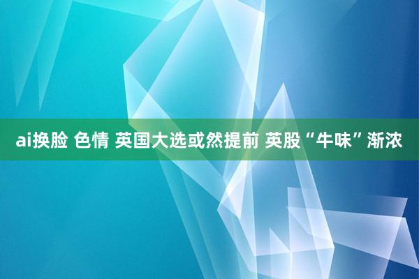 ai换脸 色情 英国大选或然提前 英股“牛味”渐浓