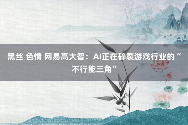 黑丝 色情 网易高大智：AI正在碎裂游戏行业的“不行能三角”