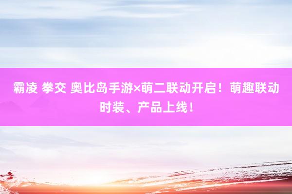 霸凌 拳交 奥比岛手游×萌二联动开启！萌趣联动时装、产品上线！