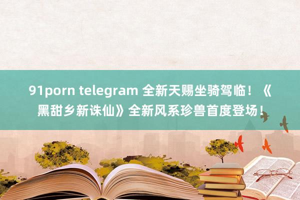 91porn telegram 全新天赐坐骑驾临！《黑甜乡新诛仙》全新风系珍兽首度登场！