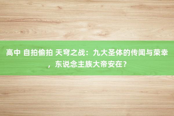 高中 自拍偷拍 天穹之战：九大圣体的传闻与荣幸，东说念主族大帝安在？