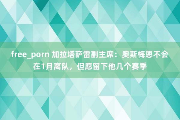 free_porn 加拉塔萨雷副主席：奥斯梅恩不会在1月离队，但愿留下他几个赛季