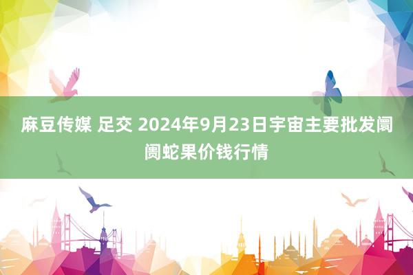 麻豆传媒 足交 2024年9月23日宇宙主要批发阛阓蛇果价钱行情