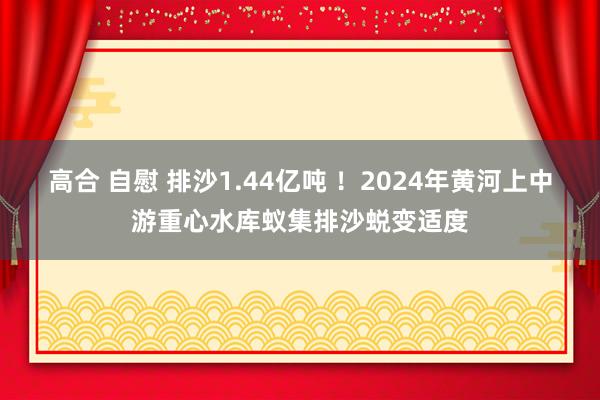 高合 自慰 排沙1.44亿吨 ！2024年黄河上中游重心水库蚁集排沙蜕变适度