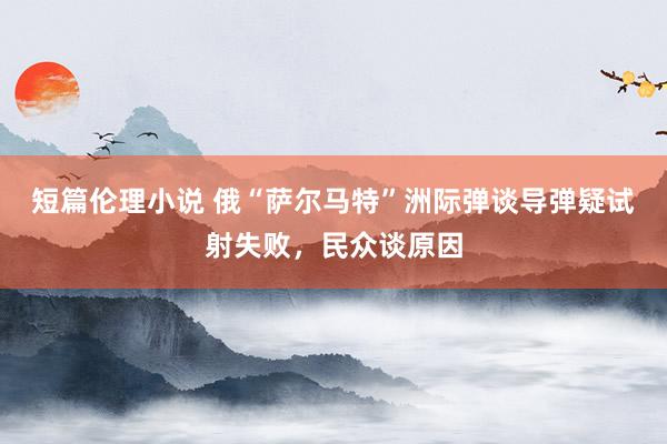 短篇伦理小说 俄“萨尔马特”洲际弹谈导弹疑试射失败，民众谈原因