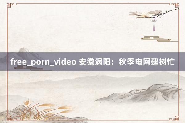 free_porn_video 安徽涡阳：秋季电网建树忙