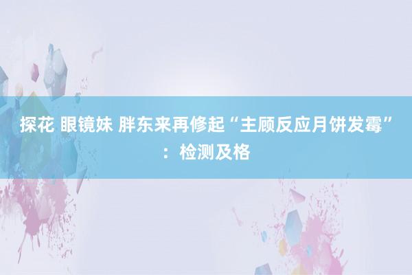 探花 眼镜妹 胖东来再修起“主顾反应月饼发霉”：检测及格