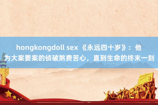 hongkongdoll sex 《永远四十岁》：他为大案要案的侦破煞费苦心，直到生命的终末一刻