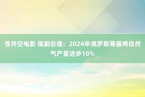 苍井空电影 俄副总理：2024年俄罗斯筹画将自然气产量进步10%