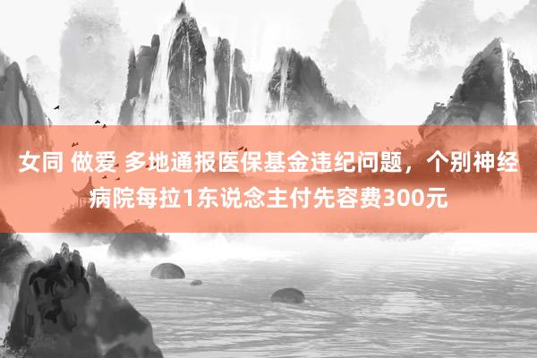 女同 做爱 多地通报医保基金违纪问题，个别神经病院每拉1东说念主付先容费300元