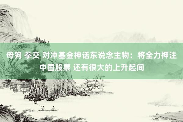 母狗 拳交 对冲基金神话东说念主物：将全力押注中国股票 还有很大的上升起间