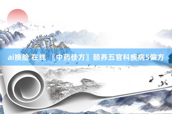 ai换脸 在线 〖中药佳方〗颐养五官科疾病5偏方