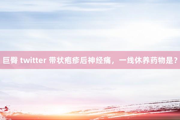 巨臀 twitter 带状疱疹后神经痛，一线休养药物是？