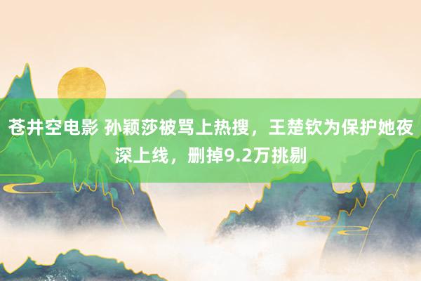 苍井空电影 孙颖莎被骂上热搜，王楚钦为保护她夜深上线，删掉9.2万挑剔