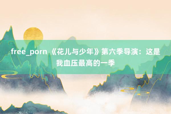 free_porn 《花儿与少年》第六季导演：这是我血压最高的一季