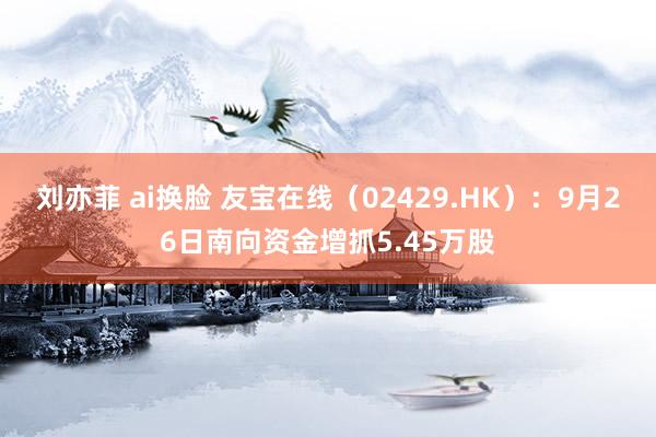 刘亦菲 ai换脸 友宝在线（02429.HK）：9月26日南向资金增抓5.45万股