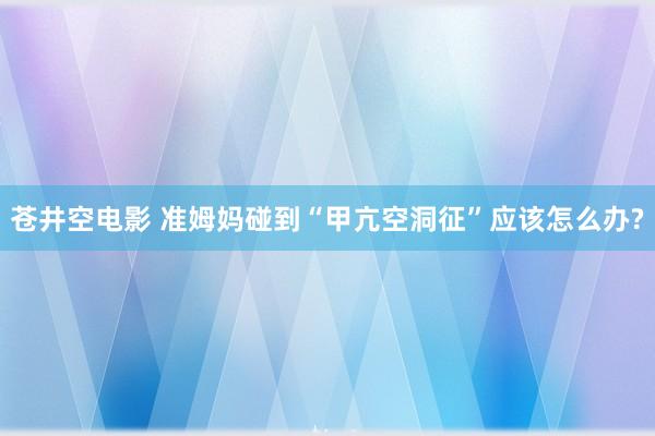 苍井空电影 准姆妈碰到“甲亢空洞征”应该怎么办?