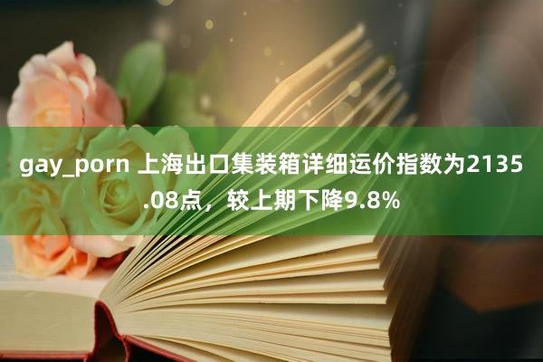 gay_porn 上海出口集装箱详细运价指数为2135.08点，较上期下降9.8%