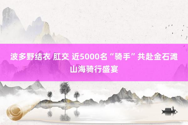 波多野结衣 肛交 近5000名“骑手”共赴金石滩山海骑行盛宴