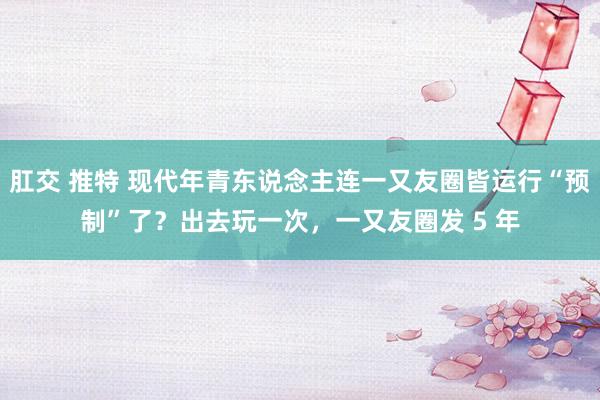 肛交 推特 现代年青东说念主连一又友圈皆运行“预制”了？出去玩一次，一又友圈发 5 年