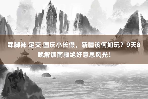 踩脚袜 足交 国庆小长假，新疆该何如玩？9天8晚解锁南疆绝好意思风光！